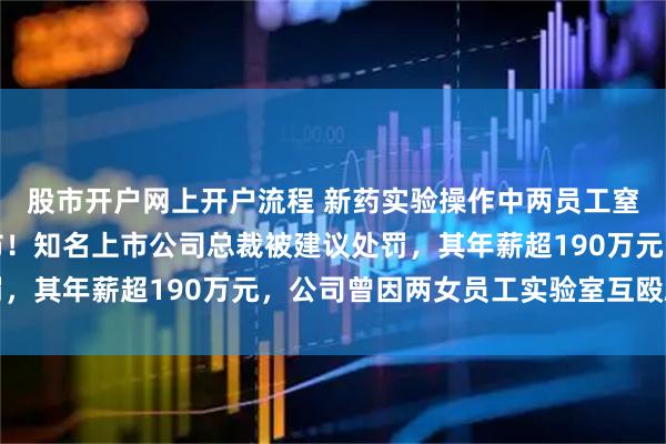 股市开户网上开户流程 新药实验操作中两员工窒息死亡，调查报告公布！知名上市公司总裁被建议处罚，其年薪超190万元，公司曾因两女员工实验室互殴刷屏