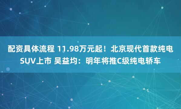 配资具体流程 11.98万元起！北京现代首款纯电SUV上市 吴益均：明年将推C级纯电轿车