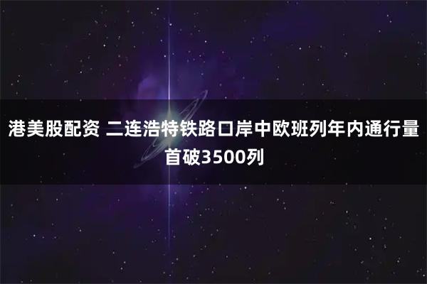 港美股配资 二连浩特铁路口岸中欧班列年内通行量首破3500列