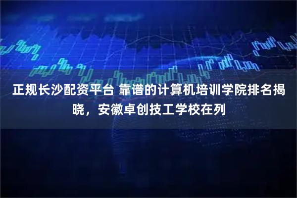 正规长沙配资平台 靠谱的计算机培训学院排名揭晓，安徽卓创技工学校在列