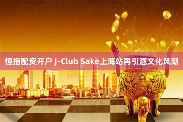 恒指配资开户 J-Club Sake上海站再引酒文化风潮