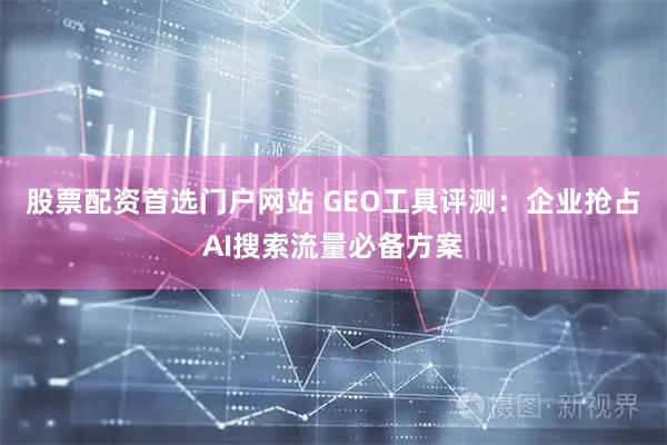 股票配资首选门户网站 GEO工具评测：企业抢占AI搜索流量必备方案