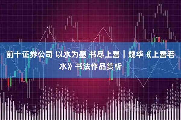 前十证券公司 以水为墨 书尽上善｜魏华《上善若水》书法作品赏析