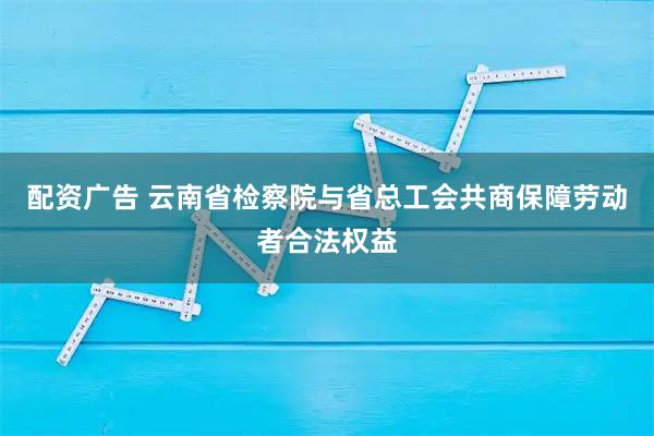 配资广告 云南省检察院与省总工会共商保障劳动者合法权益