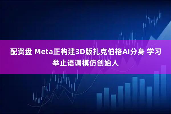 配资盘 Meta正构建3D版扎克伯格AI分身 学习举止语调模仿创始人