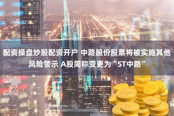 配资操盘炒股配资开户 中路股份股票将被实施其他风险警示 A股简称变更为“ST中路”