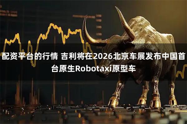 配资平台的行情 吉利将在2026北京车展发布中国首台原生Robotaxi原型车
