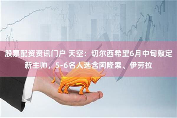 股票配资资讯门户 天空：切尔西希望6月中旬敲定新主帅，5-6名人选含阿隆索、伊劳拉
