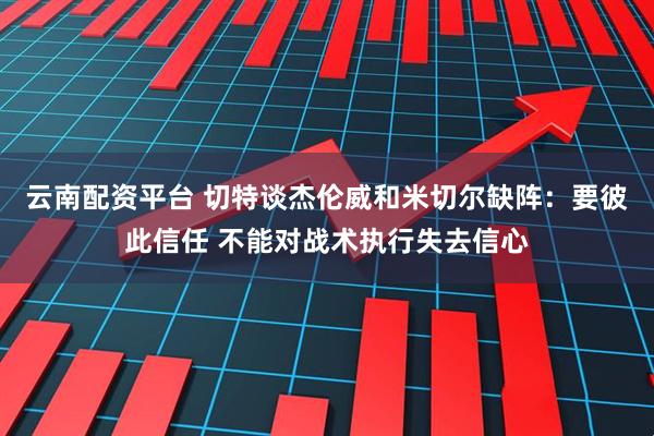 云南配资平台 切特谈杰伦威和米切尔缺阵:要彼此信任 不能对战术执行失去信心