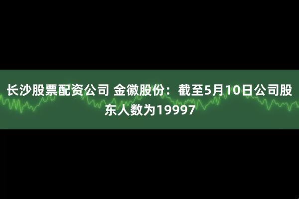 长沙股票配资公司 金徽股份：截至5月10日公司股东人数为19997