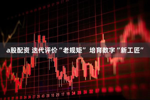 a股配资 迭代评价“老规矩” 培育数字“新工匠”