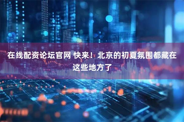 在线配资论坛官网 快来！北京的初夏氛围都藏在这些地方了