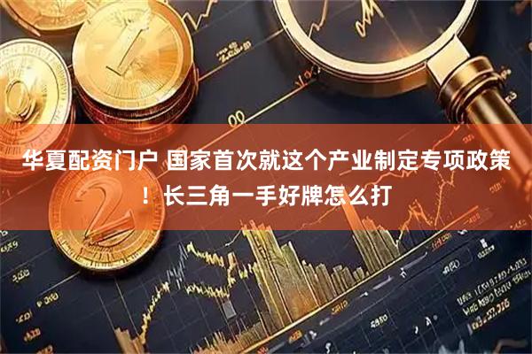 华夏配资门户 国家首次就这个产业制定专项政策！长三角一手好牌怎么打